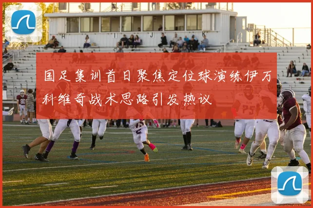 国足集训首日聚焦定位球演练伊万科维奇战术思路引发热议
