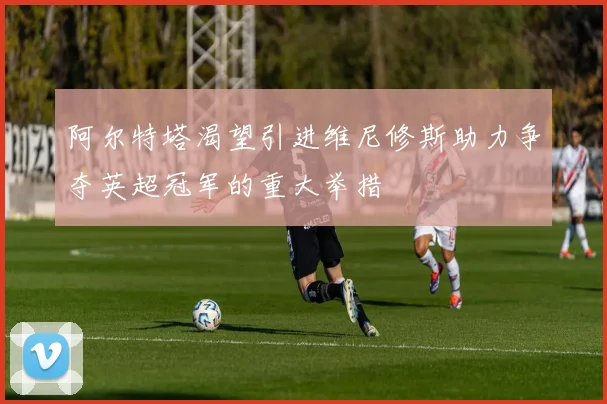 阿尔特塔渴望引进维尼修斯助力争夺英超冠军的重大举措