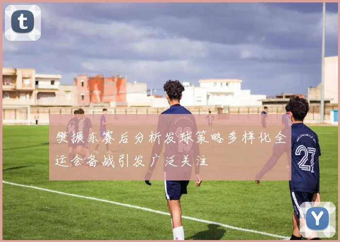樊振东赛后分析发球策略多样化全运会备战引发广泛关注