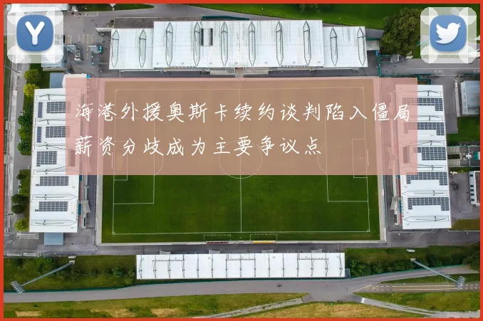 海港外援奥斯卡续约谈判陷入僵局薪资分歧成为主要争议点