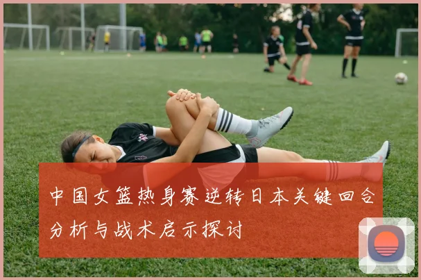 中国女篮热身赛逆转日本关键回合分析与战术启示探讨