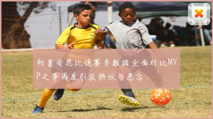 约基奇恩比德赛季数据全面对比MVP之争再度引发热议与悬念