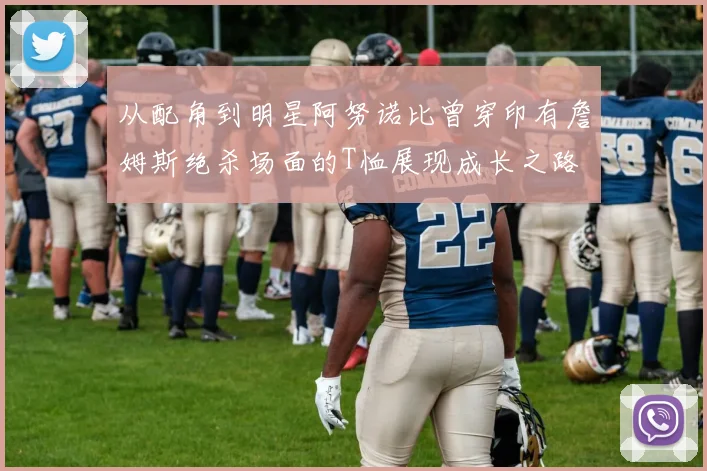 从配角到明星阿努诺比曾穿印有詹姆斯绝杀场面的T恤展现成长之路