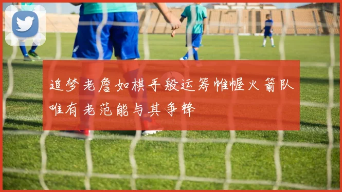追梦老詹如棋手般运筹帷幄火箭队唯有老范能与其争锋