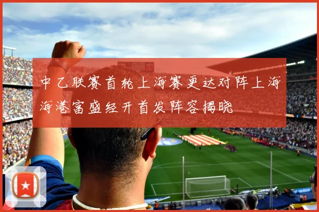 中乙联赛首轮上海赛更达对阵上海海港富盛经开首发阵容揭晓