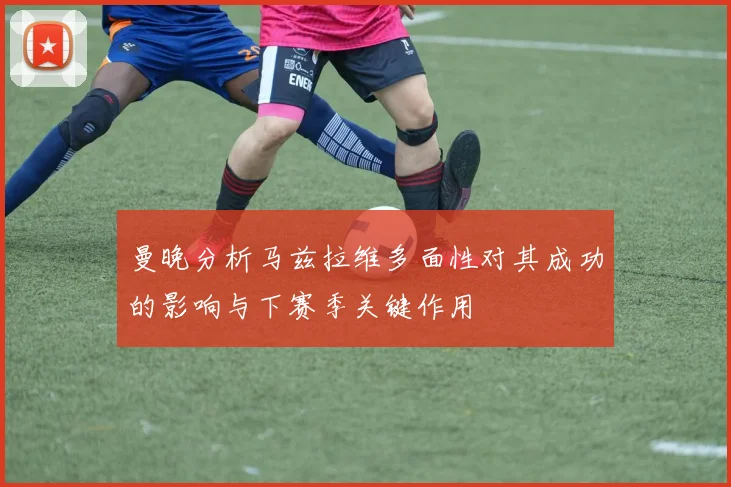 曼晚分析马兹拉维多面性对其成功的影响与下赛季关键作用