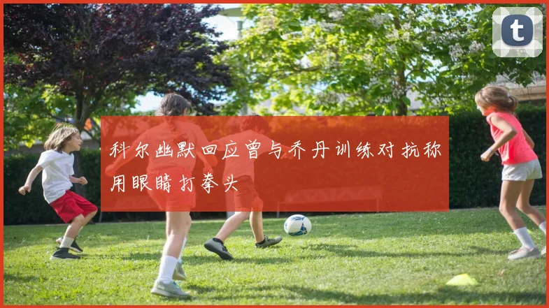 科尔幽默回应曾与乔丹训练对抗称用眼睛打拳头