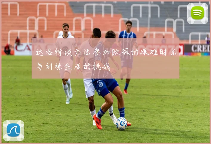 达洛特谈无法参加欧冠的艰难时光与训练生活的挑战