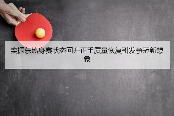 樊振东热身赛状态回升正手质量恢复引发争冠新想象